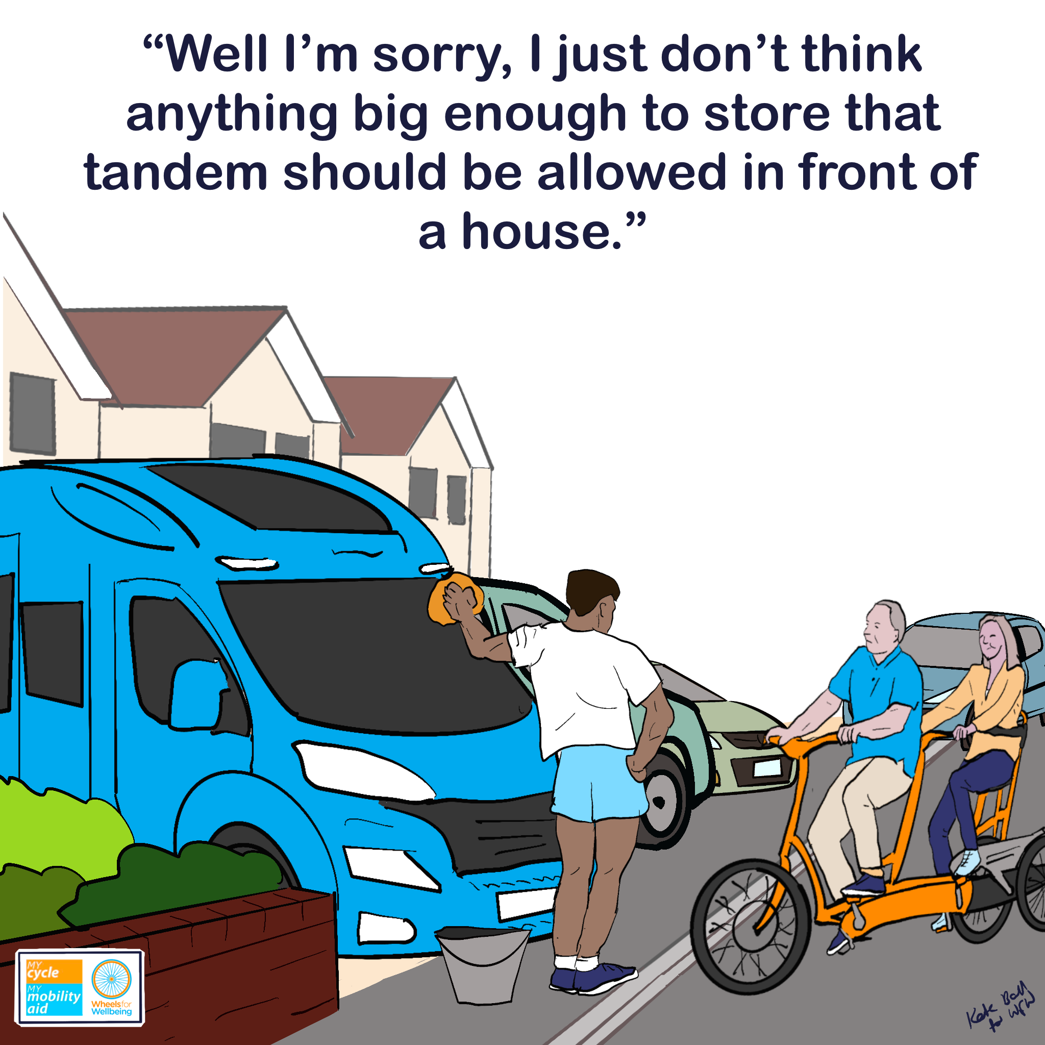 Graphic shows a row of houses and a man washing a motorhome on a driveway, with further vehicles of various sizes parked in more driveways and on the pavement down the road. A couple riding a tandem tricycle are talking to the man, who has a hand on hip in an assertive pose.
Caption reads “Well I’m sorry, I just don’t think anything big enough to store that tandem should be allowed in front of a house.”
The Wheels for Wellbeing and My Cycle, My Mobility Aid logos are in the bottom left hand corner. A signature Kate Ball for WfW is in the bottom right hand corner.
