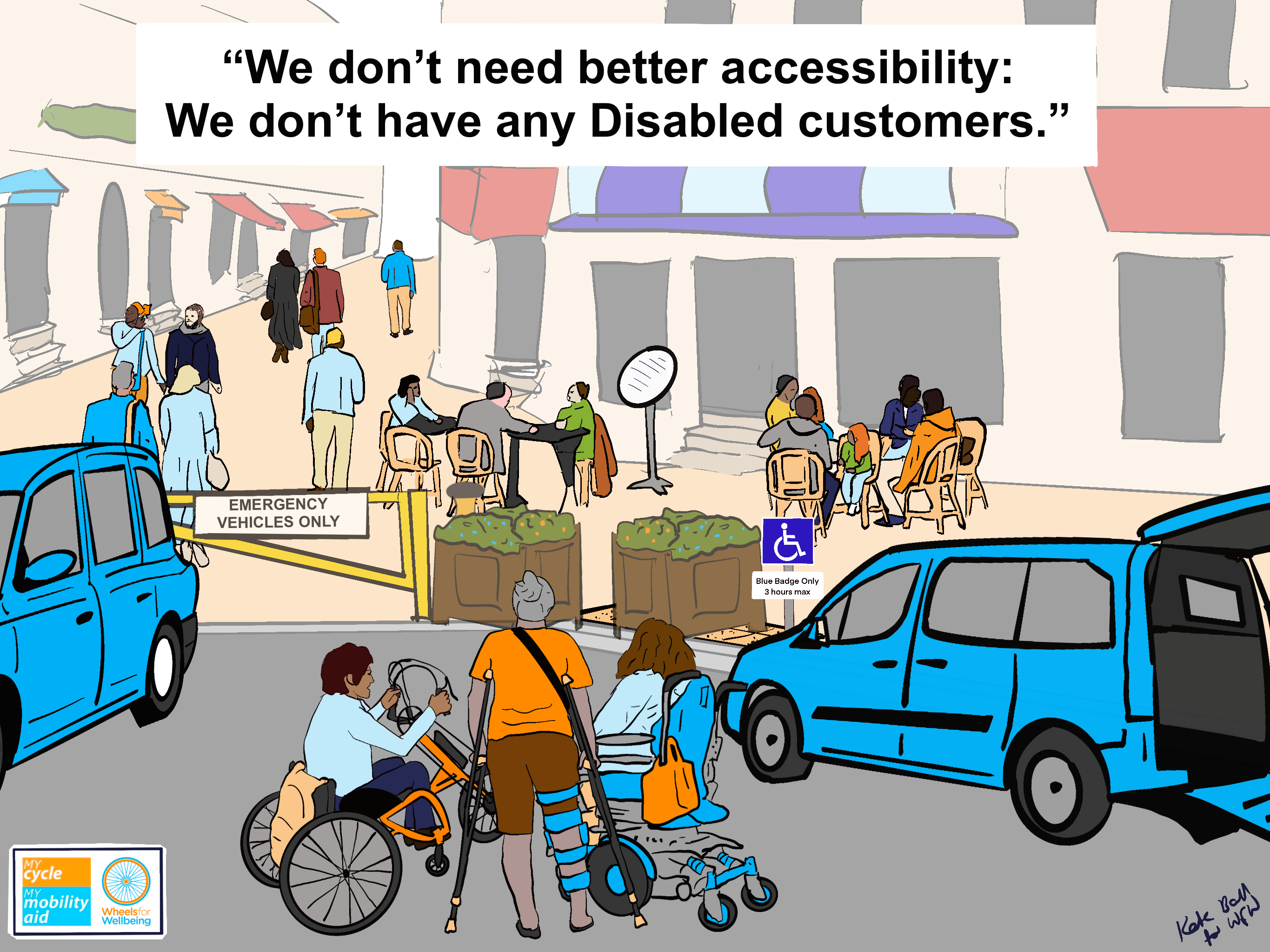 Graphic shows in foreground three people, one using a powerchair, one with a leg brace and crutches and one using a manual wheelchair with clip-on e-handcycle together next to an open wheelchair accessible vehicle.
Beyond them is a pedestrianised shopping street with café tables, people walking and steps up into every shop.
Between the Disabled people in the foreground and the pedestrianised street is a parked taxi, planters blocking a tactile-paved dropped kerb, a sign saying “blue badge holders only 3 hours max” and a big yellow barrier with an “emergency vehicles only sign”. The Disabled people clearly cannot get to the pedestrianised space.
Caption at the top reads “We don’t need better accessibility: We don’t have any Disabled customers.”
In the bottom left is the Wheels for Wellbeing orange and blue logo and the My Cycle My Mobility Aid logo. There is a signature “Kate Ball for WfW” in the bottom right.