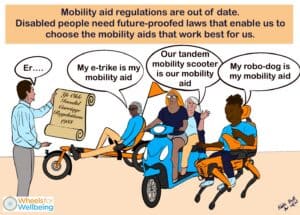 Graphic titled "mobility aid regulations are out of date. Disabled people need future-proofed laws that enable us to choose the mobility aids that work best for us." There are three mobility aids shown - a recumbent e-trike with one rider, an in-line tandem mobility scooter with two riders, and an invented robot dog based on a Boston Dynamics walking robot combined with a powerchair, with one rider. The people using these devices are saying: "My e-trike is my mobility aid" "Our tandem mobility scooter is our mobility aid" "My robo-dog is my mobility aid". A man standing on the left is holding a scroll which reads "Ye olde invalid carriage regulations 1988" and saying "Er..."