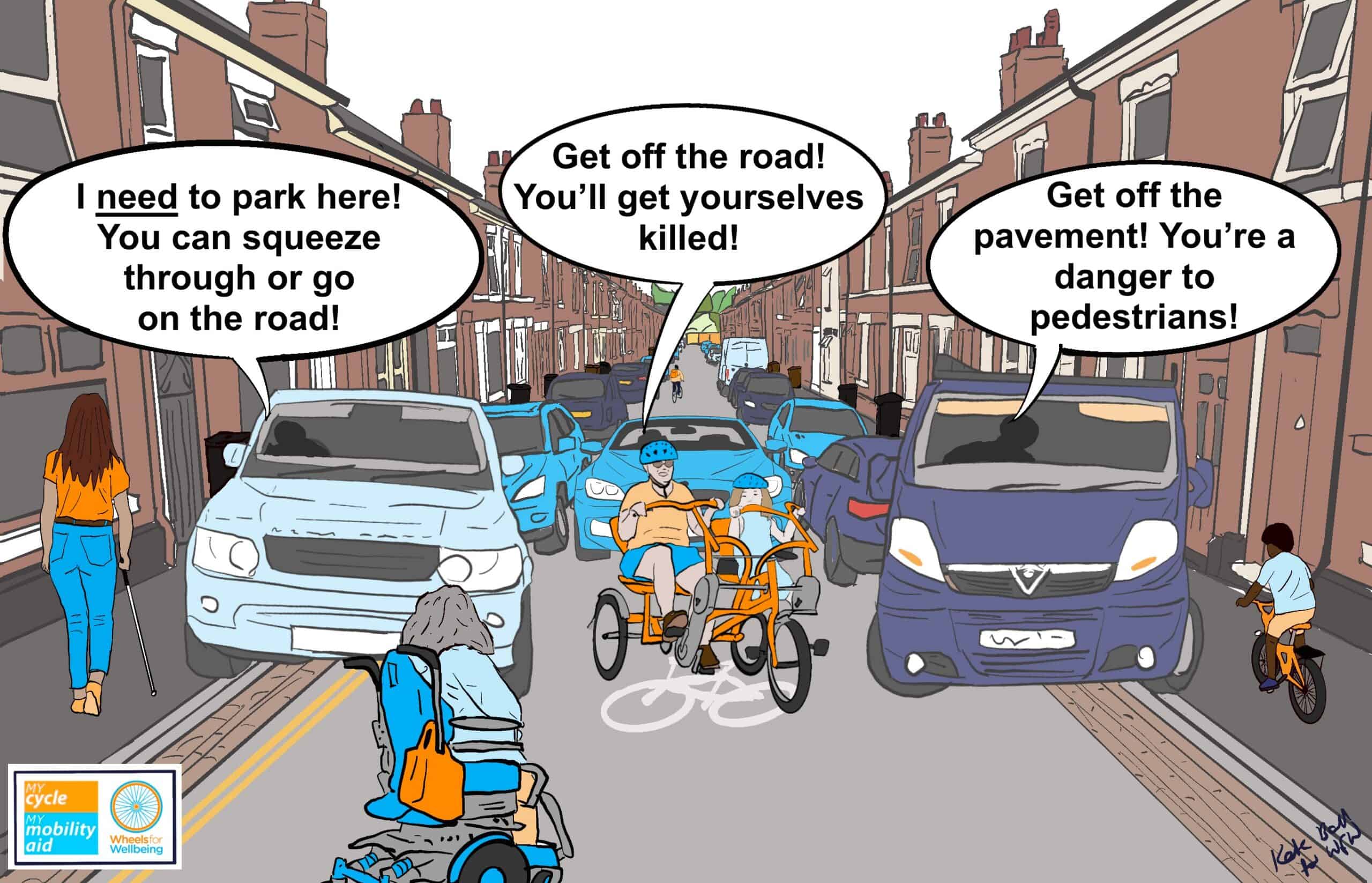 Drawing of a busy terraced street has pavement-parked cars down both sides. A long cane user is trying to get down the left pavement. A driver in a pavement-parked SUV on double yellow lines is shouting "I need to park here! You can squeeze through or go on the road!" A powerchair user is driving down the road, while an adult and child on a side-by-side tandem are cycling towards us. A driver coming up the road is shouting "Get off the road! You'll get yourselves killed!" A child on a small bike is riding down the right hand pavement, while a driver in a pavement-parked van shouts "Get off the pavement! You're a danger to pedestrians!" 