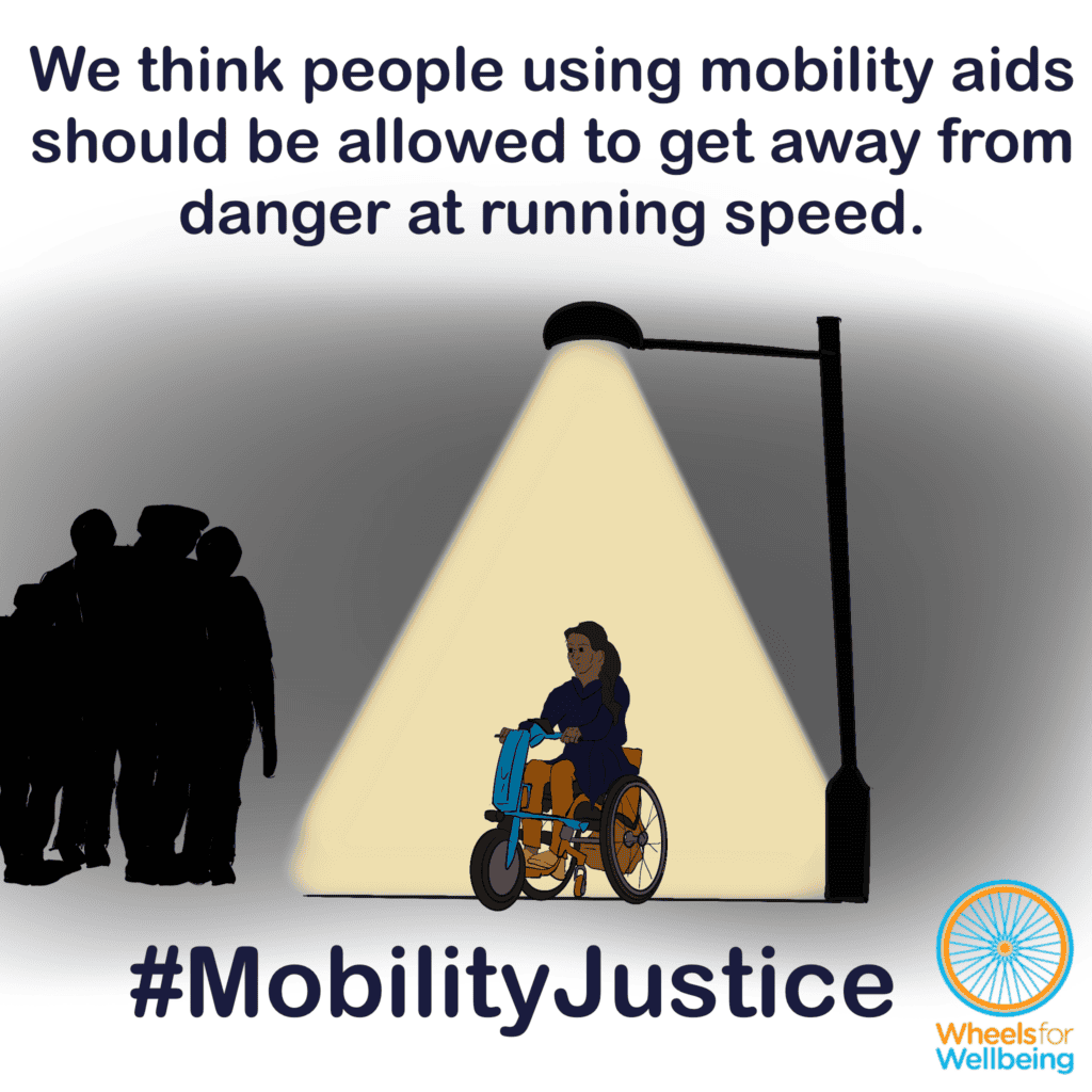 Graphic titled “We think people using mobility aids should be allowed to get away from danger at running speed” A young woman using a manual wheelchair with a power attachment is under a streetlight in the dark. There are a group of people standing just outside the light, looking threatening or at least intimidating. The woman’s eyes are wide with fright. At the bottom, hashtag MobilityJustice and the Wheels for Wellbeing logo.